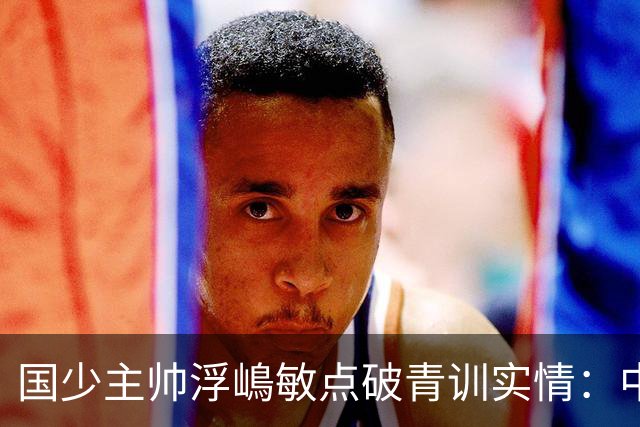国少主帅浮嶋敏点破青训实情：中国球员天赋不差，差的是这个