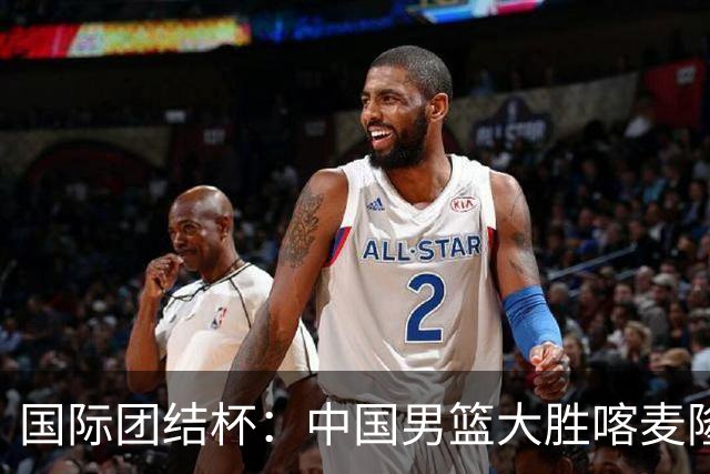 国际团结杯：中国男篮大胜喀麦隆队