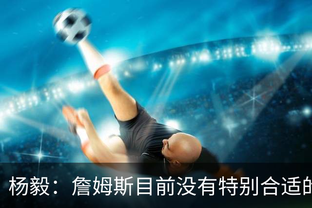 杨毅：詹姆斯目前没有特别合适的下家 他今夏最失策在于没听我的